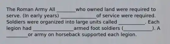 The Roman Army All ________who owned land were required to serve. (In early years) _______________of service were required. Soldiers were organized into large units called ___________. Each legion had _________________armed foot soldiers (____________). A _________or army on horseback supported each legion.