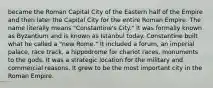 became the Roman Capital City of the Eastern half of the Empire and then later the Capital City for the entire Roman Empire. The name literally means "Constantine's City." It was formally known as Byzantium and is known as Istanbul today. Constantine built what he called a "new Rome." It included a forum, an imperial palace, race track, a hippodrome for chariot races, monuments to the gods. It was a strategic location for the military and commercial reasons. It grew to be the most important city in the Roman Empire.