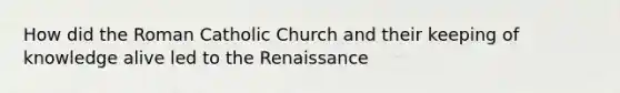 How did the Roman Catholic Church and their keeping of knowledge alive led to the Renaissance