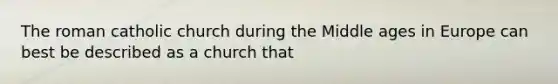 The roman catholic church during the Middle ages in Europe can best be described as a church that