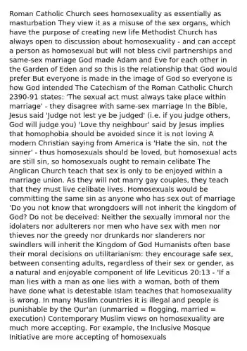 Roman Catholic Church sees homosexuality as essentially as masturbation They view it as a misuse of the sex organs, which have the purpose of creating new life Methodist Church has always open to discussion about homosexuality - and can accept a person as homosexual but will not bless civil partnerships and same-sex marriage God made Adam and Eve for each other in the Garden of Eden and so this is the relationship that God would prefer But everyone is made in the image of God so everyone is how God intended The Catechism of the Roman Catholic Church 2390-91 states: 'The sexual act must always take place within marriage' - they disagree with same-sex marriage In the Bible, Jesus said 'Judge not lest ye be judged' (i.e. if you judge others, God will judge you) 'Love thy neighbour' said by Jesus implies that homophobia should be avoided since it is not loving A modern Christian saying from America is 'Hate the sin, not the sinner' - thus homosexuals should be loved, but homosexual acts are still sin, so homosexuals ought to remain celibate The Anglican Church teach that sex is only to be enjoyed within a marriage union. As they will not marry gay couples, they teach that they must live celibate lives. Homosexuals would be committing the same sin as anyone who has sex out of marriage 'Do you not know that wrongdoers will not inherit the kingdom of God? Do not be deceived: Neither the sexually immoral nor the idolaters nor adulterers nor men who have sex with men nor thieves nor the greedy nor drunkards nor slanderers nor swindlers will inherit the Kingdom of God Humanists often base their moral decisions on utilitarianism: they encourage safe sex, between consenting adults, regardless of their sex or gender, as a natural and enjoyable component of life Leviticus 20:13 - 'If a man lies with a man as one lies with a woman, both of them have done what is detestable Islam teaches that homosexuality is wrong. In many Muslim countries it is illegal and people is punishable by the Qur'an (unmarried = flogging, married = execution) Contemporary Muslim views on homosexuality are much more accepting. For example, the Inclusive Mosque Initiative are more accepting of homosexuals