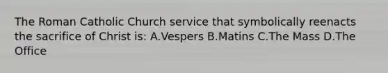 The Roman Catholic Church service that symbolically reenacts the sacrifice of Christ is: A.Vespers B.Matins C.The Mass D.The Office