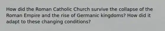 How did the Roman Catholic Church survive the collapse of the Roman Empire and the rise of Germanic kingdoms? How did it adapt to these changing conditions?