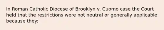 In Roman Catholic Diocese of Brooklyn v. Cuomo case the Court held that the restrictions were not neutral or generally applicable because they: