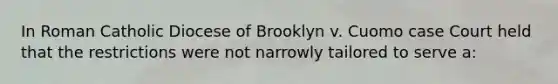 In Roman Catholic Diocese of Brooklyn v. Cuomo case Court held that the restrictions were not narrowly tailored to serve a: