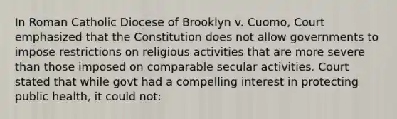 In Roman Catholic Diocese of Brooklyn v. Cuomo, Court emphasized that the Constitution does not allow governments to impose restrictions on religious activities that are more severe than those imposed on comparable secular activities. Court stated that while govt had a compelling interest in protecting public health, it could not: