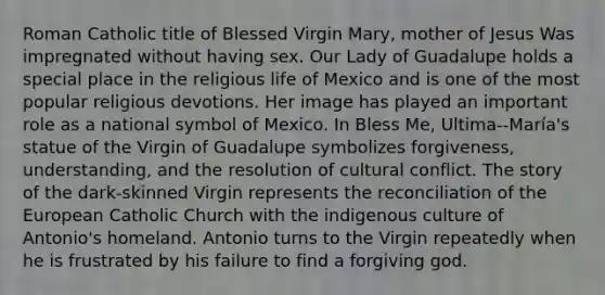 Roman Catholic title of Blessed Virgin Mary, mother of Jesus Was impregnated without having sex. Our Lady of Guadalupe holds a special place in the religious life of Mexico and is one of the most popular religious devotions. Her image has played an important role as a national symbol of Mexico. In Bless Me, Ultima--María's statue of the Virgin of Guadalupe symbolizes forgiveness, understanding, and the resolution of cultural conflict. The story of the dark-skinned Virgin represents the reconciliation of the European Catholic Church with the indigenous culture of Antonio's homeland. Antonio turns to the Virgin repeatedly when he is frustrated by his failure to find a forgiving god.