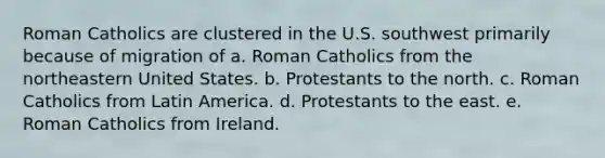 Roman Catholics are clustered in the U.S. southwest primarily because of migration of a. Roman Catholics from the northeastern United States. b. Protestants to the north. c. Roman Catholics from Latin America. d. Protestants to the east. e. Roman Catholics from Ireland.