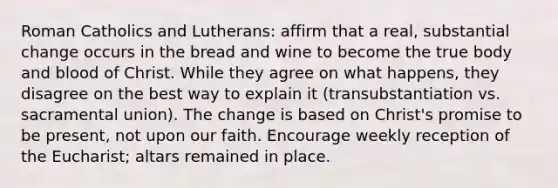 Roman Catholics and Lutherans: affirm that a real, substantial change occurs in the bread and wine to become the true body and blood of Christ. While they agree on what happens, they disagree on the best way to explain it (transubstantiation vs. sacramental union). The change is based on Christ's promise to be present, not upon our faith. Encourage weekly reception of the Eucharist; altars remained in place.