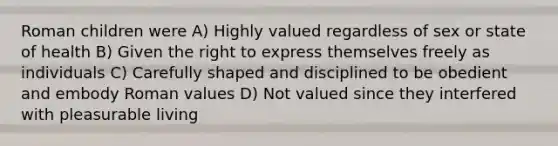 Roman children were A) Highly valued regardless of sex or state of health B) Given the right to express themselves freely as individuals C) Carefully shaped and disciplined to be obedient and embody Roman values D) Not valued since they interfered with pleasurable living