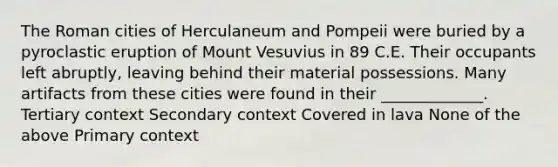 The Roman cities of Herculaneum and Pompeii were buried by a pyroclastic eruption of Mount Vesuvius in 89 C.E. Their occupants left abruptly, leaving behind their material possessions. Many artifacts from these cities were found in their _____________. Tertiary context Secondary context Covered in lava None of the above Primary context