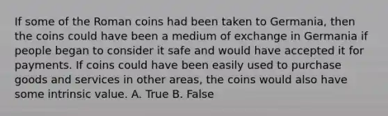 If some of the Roman coins had been taken to​ Germania, then the coins could have been a medium of exchange in Germania if people began to consider it safe and would have accepted it for payments. If coins could have been easily used to purchase goods and services in other​ areas, the coins would also have some intrinsic value. A. True B. False