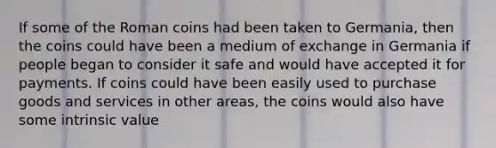 If some of the Roman coins had been taken to​ Germania, then the coins could have been a medium of exchange in Germania if people began to consider it safe and would have accepted it for payments. If coins could have been easily used to purchase goods and services in other​ areas, the coins would also have some intrinsic value