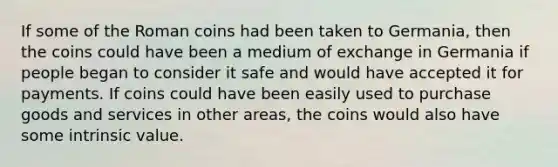 If some of the Roman coins had been taken to​ Germania, then the coins could have been a medium of exchange in Germania if people began to consider it safe and would have accepted it for payments. If coins could have been easily used to purchase goods and services in other​ areas, the coins would also have some intrinsic value.