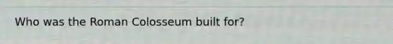 Who was the Roman Colosseum built for?