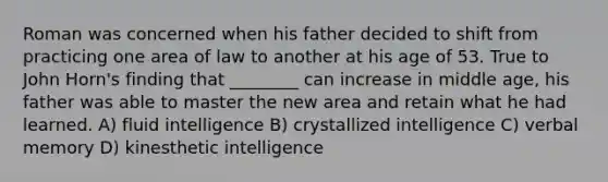 Roman was concerned when his father decided to shift from practicing one area of law to another at his age of 53. True to John Horn's finding that ________ can increase in middle age, his father was able to master the new area and retain what he had learned. A) fluid intelligence B) crystallized intelligence C) verbal memory D) kinesthetic intelligence