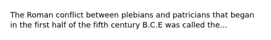 The Roman conflict between plebians and patricians that began in the first half of the fifth century B.C.E was called the...