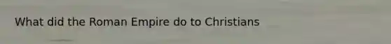 What did the Roman Empire do to Christians