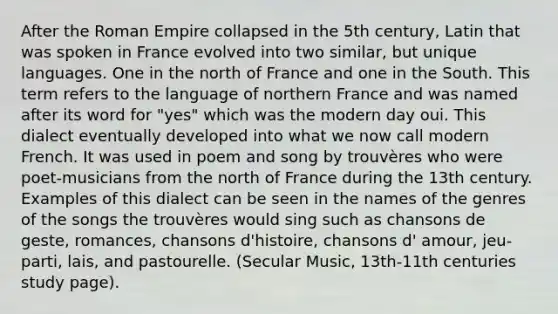 After the Roman Empire collapsed in the 5th century, Latin that was spoken in France evolved into two similar, but unique languages. One in the north of France and one in the South. This term refers to the language of northern France and was named after its word for "yes" which was the modern day oui. This dialect eventually developed into what we now call modern French. It was used in poem and song by trouvères who were poet-musicians from the north of France during the 13th century. Examples of this dialect can be seen in the names of the genres of the songs the trouvères would sing such as chansons de geste, romances, chansons d'histoire, chansons d' amour, jeu-parti, lais, and pastourelle. (Secular Music, 13th-11th centuries study page).