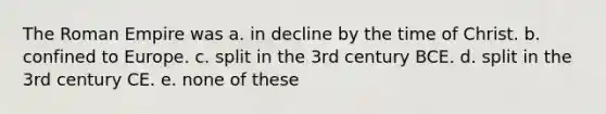 The Roman Empire was a. in decline by the time of Christ. b. confined to Europe. c. split in the 3rd century BCE. d. split in the 3rd century CE. e. none of these