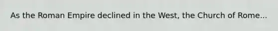 As the Roman Empire declined in the West, the Church of Rome...