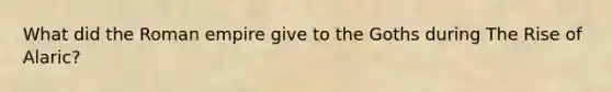 What did the Roman empire give to the Goths during The Rise of Alaric?