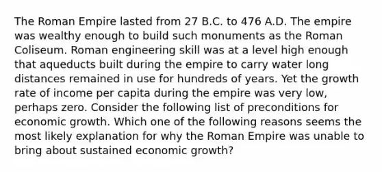 The Roman Empire lasted from 27 B.C. to 476 A.D. The empire was wealthy enough to build such monuments as the Roman Coliseum. Roman engineering skill was at a level high enough that aqueducts built during the empire to carry water long distances remained in use for hundreds of years. Yet the growth rate of income per capita during the empire was very​ low, perhaps zero. Consider the following list of preconditions for economic growth. Which one of the following reasons seems the most likely explanation for why the Roman Empire was unable to bring about sustained economic​ growth?