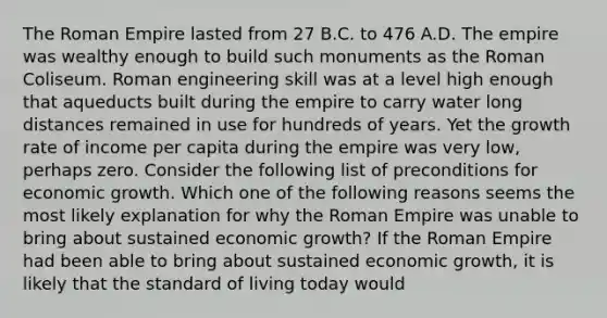 The Roman Empire lasted from 27 B.C. to 476 A.D. The empire was wealthy enough to build such monuments as the Roman Coliseum. Roman engineering skill was at a level high enough that aqueducts built during the empire to carry water long distances remained in use for hundreds of years. Yet the growth rate of income per capita during the empire was very​ low, perhaps zero. Consider the following list of preconditions for economic growth. Which one of the following reasons seems the most likely explanation for why the Roman Empire was unable to bring about sustained economic​ growth? If the Roman Empire had been able to bring about sustained economic​ growth, it is likely that the standard of living today would