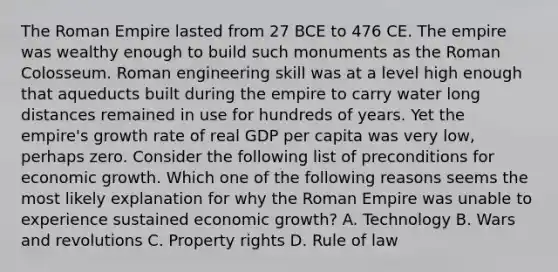 The Roman Empire lasted from 27 BCE to 476 CE. The empire was wealthy enough to build such monuments as the Roman Colosseum. Roman engineering skill was at a level high enough that aqueducts built during the empire to carry water long distances remained in use for hundreds of years. Yet the​ empire's growth rate of real GDP per capita was very​ low, perhaps zero. Consider the following list of preconditions for economic growth. Which one of the following reasons seems the most likely explanation for why the Roman Empire was unable to experience sustained economic​ growth? A. Technology B. Wars and revolutions C. Property rights D. Rule of law