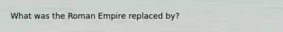 What was the Roman Empire replaced by?