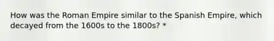 How was the Roman Empire similar to the Spanish Empire, which decayed from the 1600s to the 1800s? *