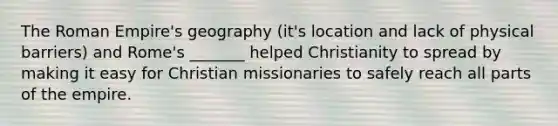 The Roman Empire's geography (it's location and lack of physical barriers) and Rome's _______ helped Christianity to spread by making it easy for Christian missionaries to safely reach all parts of the empire.