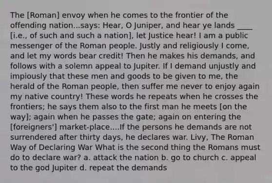 The [Roman] envoy when he comes to the frontier of the offending nation...says: Hear, O Juniper, and hear ye lands ____ [i.e., of such and such a nation], let Justice hear! I am a public messenger of the Roman people. Justly and religiously I come, and let my words bear credit! Then he makes his demands, and follows with a solemn appeal to Jupiter. If I demand unjustly and impiously that these men and goods to be given to me, the herald of the Roman people, then suffer me never to enjoy again my native country! These words he repeats when he crosses the frontiers; he says them also to the first man he meets [on the way]; again when he passes the gate; again on entering the [foreigners'] market-place....If the persons he demands are not surrendered after thirty days, he declares war. Livy, The Roman Way of Declaring War What is the second thing the Romans must do to declare war? a. attack the nation b. go to church c. appeal to the god Jupiter d. repeat the demands