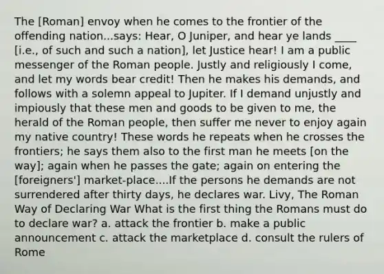 The [Roman] envoy when he comes to the frontier of the offending nation...says: Hear, O Juniper, and hear ye lands ____ [i.e., of such and such a nation], let Justice hear! I am a public messenger of the Roman people. Justly and religiously I come, and let my words bear credit! Then he makes his demands, and follows with a solemn appeal to Jupiter. If I demand unjustly and impiously that these men and goods to be given to me, the herald of the Roman people, then suffer me never to enjoy again my native country! These words he repeats when he crosses the frontiers; he says them also to the first man he meets [on the way]; again when he passes the gate; again on entering the [foreigners'] market-place....If the persons he demands are not surrendered after thirty days, he declares war. Livy, The Roman Way of Declaring War What is the first thing the Romans must do to declare war? a. attack the frontier b. make a public announcement c. attack the marketplace d. consult the rulers of Rome