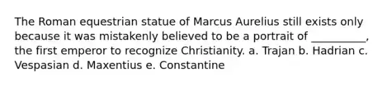 The Roman equestrian statue of Marcus Aurelius still exists only because it was mistakenly believed to be a portrait of __________, the first emperor to recognize Christianity. a. Trajan b. Hadrian c. Vespasian d. Maxentius e. Constantine