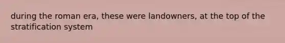 during the roman era, these were landowners, at the top of the stratification system