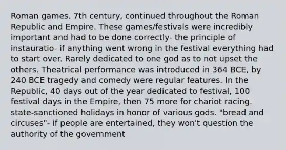 Roman games. 7th century, continued throughout the Roman Republic and Empire. These games/festivals were incredibly important and had to be done correctly- the principle of instauratio- if anything went wrong in the festival everything had to start over. Rarely dedicated to one god as to not upset the others. Theatrical performance was introduced in 364 BCE, by 240 BCE tragedy and comedy were regular features. In the Republic, 40 days out of the year dedicated to festival, 100 festival days in the Empire, then 75 more for chariot racing. state-sanctioned holidays in honor of various gods. "bread and circuses"- if people are entertained, they won't question the authority of the government