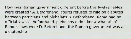 How was Roman government different before the Twelve Tables were created? A. Beforehand, courts refused to rule on disputes between patricians and plebeians B. Beforehand, Rome had no official laws C. Beforehand, plebeians didn't know what all of Rome's laws were D. Beforehand, the Roman government was a dictatorship