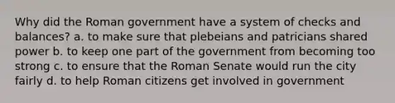 Why did the Roman government have a system of checks and balances? a. to make sure that plebeians and patricians shared power b. to keep one part of the government from becoming too strong c. to ensure that the Roman Senate would run the city fairly d. to help Roman citizens get involved in government