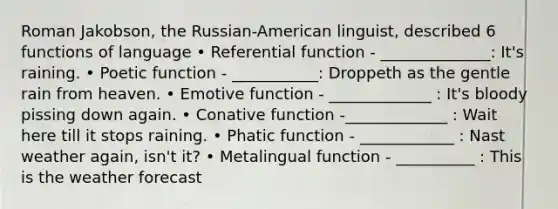 Roman Jakobson, the Russian-American linguist, described 6 functions of language • Referential function - ______________: It's raining. • Poetic function - ___________: Droppeth as the gentle rain from heaven. • Emotive function - _____________ : It's bloody pissing down again. • Conative function -_____________ : Wait here till it stops raining. • Phatic function - ____________ : Nast weather again, isn't it? • Metalingual function - __________ : This is the weather forecast