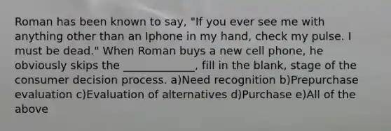 Roman has been known to say, "If you ever see me with anything other than an Iphone in my hand, check my pulse. I must be dead." When Roman buys a new cell phone, he obviously skips the _____________, fill in the blank, stage of the consumer decision process. a)Need recognition b)Prepurchase evaluation c)Evaluation of alternatives d)Purchase e)All of the above