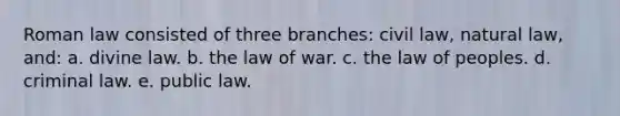 Roman law consisted of three branches: civil law, natural law, and: a. divine law. b. the law of war. c. the law of peoples. d. criminal law. e. public law.