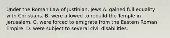 Under the Roman Law of Justinian, Jews A. gained full equality with Christians. B. were allowed to rebuild the Temple in Jerusalem. C. were forced to emigrate from the Eastern Roman Empire. D. were subject to several civil disabilities.