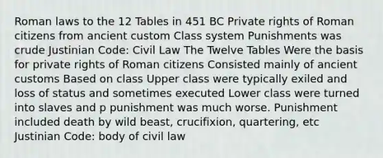 Roman laws to the 12 Tables in 451 BC Private rights of Roman citizens from ancient custom Class system Punishments was crude Justinian Code: Civil Law The Twelve Tables Were the basis for private rights of Roman citizens Consisted mainly of ancient customs Based on class Upper class were typically exiled and loss of status and sometimes executed Lower class were turned into slaves and p punishment was much worse. Punishment included death by wild beast, crucifixion, quartering, etc Justinian Code: body of civil law