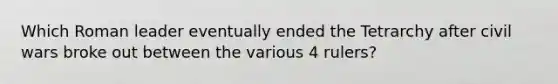 Which Roman leader eventually ended the Tetrarchy after civil wars broke out between the various 4 rulers?