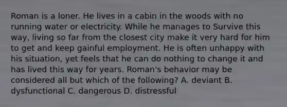 Roman is a loner. He lives in a cabin in the woods with no running water or electricity. While he manages to Survive this way, living so far from the closest city make it very hard for him to get and keep gainful employment. He is often unhappy with his situation, yet feels that he can do nothing to change it and has lived this way for years. Roman's behavior may be considered all but which of the following? A. deviant B. dysfunctional C. dangerous D. distressful