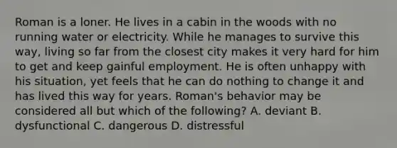 Roman is a loner. He lives in a cabin in the woods with no running water or electricity. While he manages to survive this way, living so far from the closest city makes it very hard for him to get and keep gainful employment. He is often unhappy with his situation, yet feels that he can do nothing to change it and has lived this way for years. Roman's behavior may be considered all but which of the following? A. deviant B. dysfunctional C. dangerous D. distressful