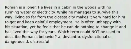 Roman is a loner. He lives in a cabin in the woods with no running water or electricity. While he manages to survive this way, living so far from the closest city makes it very hard for him to get and keep gainful employment. He is often unhappy with his situation, yet he feels that he can do nothing to change it and has lived this way for years. Which term could NOT be used to describe Roman's behavior? a. deviant b. dysfunctional c. dangerous d. distressful