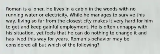 Roman is a loner. He lives in a cabin in the woods with no running water or electricity. While he manages to survive this way, living so far from the closest city makes it very hard for him to get and keep gainful employment. He is often unhappy with his situation, yet feels that he can do nothing to change it and has lived this way for years. Roman's behavior may be considered all but which of the following?