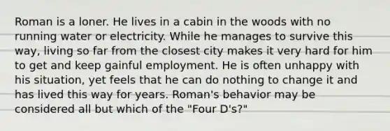 Roman is a loner. He lives in a cabin in the woods with no running water or electricity. While he manages to survive this way, living so far from the closest city makes it very hard for him to get and keep gainful employment. He is often unhappy with his situation, yet feels that he can do nothing to change it and has lived this way for years. Roman's behavior may be considered all but which of the "Four D's?"